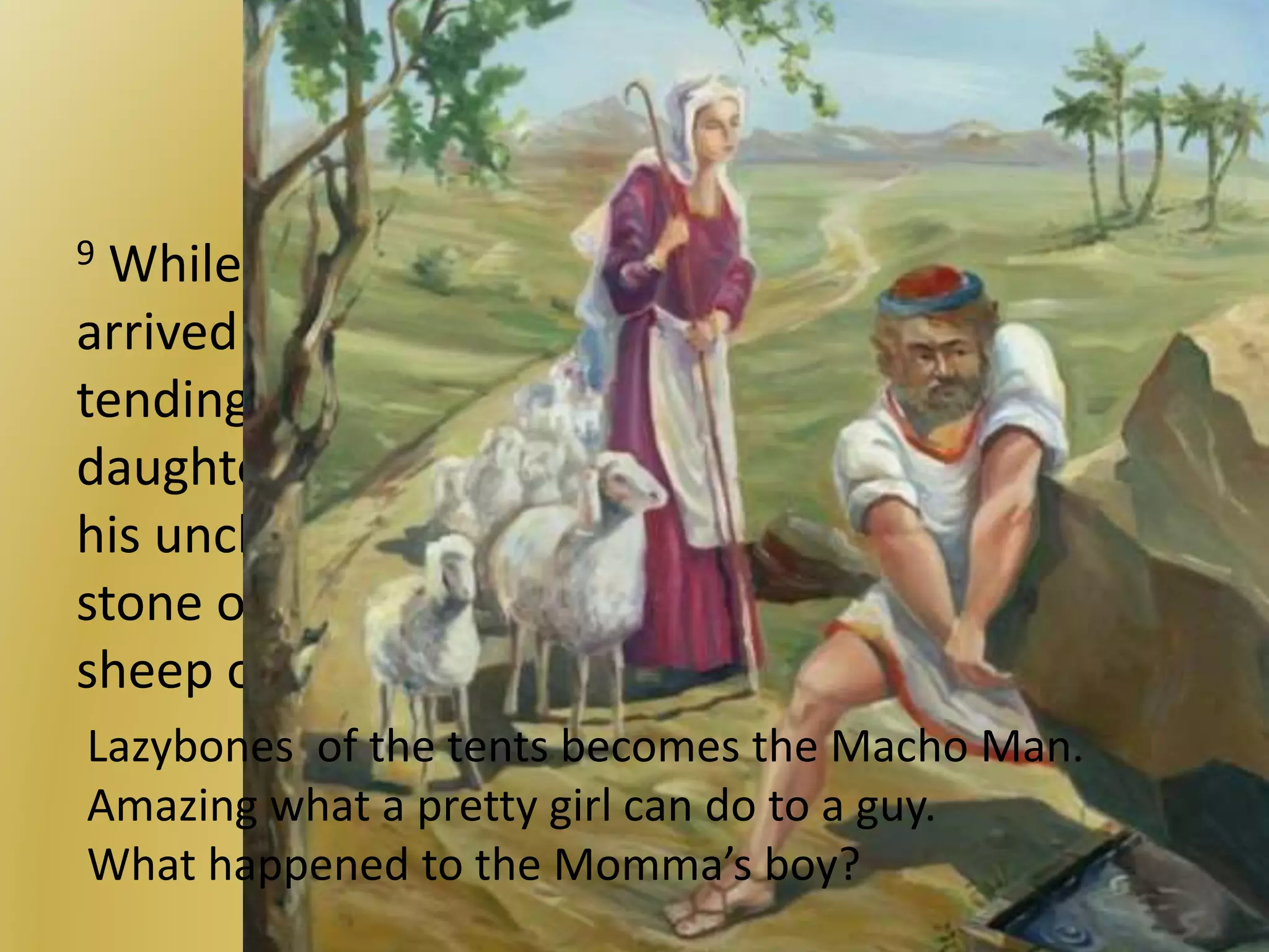 Showing off for the girl
9 While he was still speaking with them, Rachel
arrived with her father’s sheep, for she was
tending them. 10 When Jacob saw Rachel, the
daughter of his uncle Laban, and the sheep of
his uncle Laban, he went over and rolled the
stone off the mouth of the well and watered the
sheep of his uncle Laban.
Lazybones of the tents becomes the Macho Man.
Amazing what a pretty girl can do to a guy.
What happened to the Momma’s boy?
 