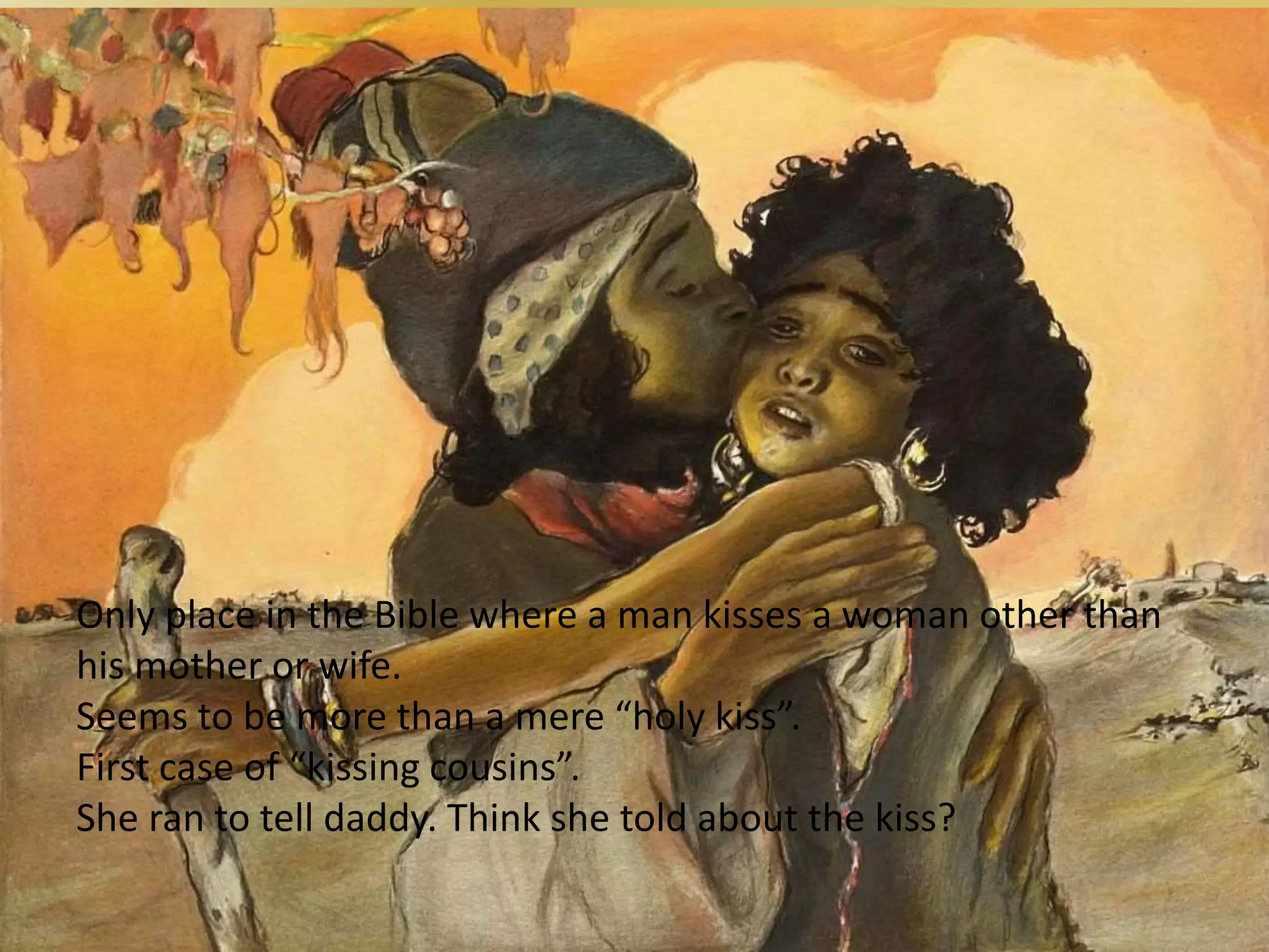 Moving In for the kiss
11 Then Jacob kissed Rachel and began to weep
loudly. 12 When Jacob explained to Rachel that
he was a relative of her father and the son of
Rebekah, she ran and told her father.
Only place in the Bible where a man kisses a woman other than
his mother or wife.
Seems to be more than a mere “holy kiss”.
First case of “kissing cousins”.
She ran to tell daddy. Think she told about the kiss?
 