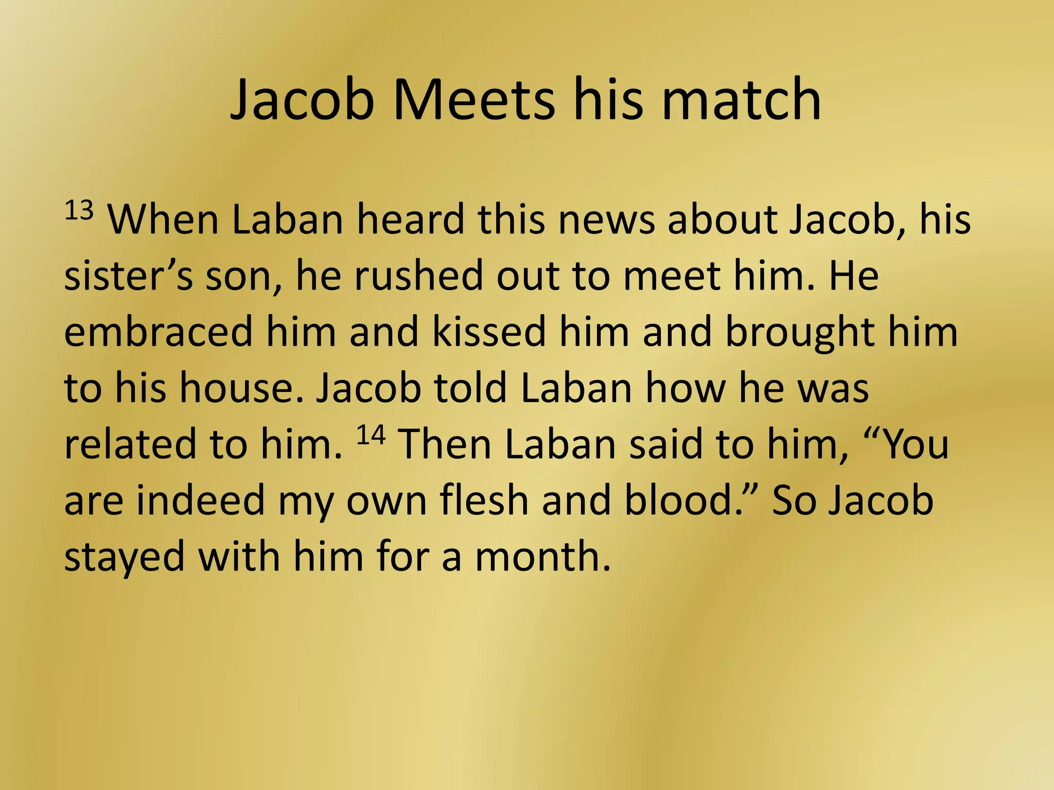 Jacob Meets his match
13 When Laban heard this news about Jacob, his
sister’s son, he rushed out to meet him. He
embraced him and kissed him and brought him
to his house. Jacob told Laban how he was
related to him. 14 Then Laban said to him, “You
are indeed my own flesh and blood.” So Jacob
stayed with him for a month.
 