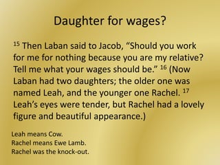 Daughter for wages?
15 Then Laban said to Jacob, “Should you work
for me for nothing because you are my relative?
Tell me what your wages should be.” 16 (Now
Laban had two daughters; the older one was
named Leah, and the younger one Rachel. 17
Leah’s eyes were tender, but Rachel had a lovely
figure and beautiful appearance.)
Leah means Cow.
Rachel means Ewe Lamb.
Rachel was the knock-out.
 