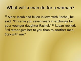 What will a man do for a woman?
18 Since Jacob had fallen in love with Rachel, he
said, “I’ll serve you seven years in exchange for
your younger daughter Rachel.” 19 Laban replied,
“I’d rather give her to you than to another man.
Stay with me.”
 