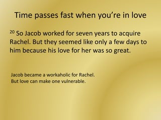 Time passes fast when you’re in love
20 So Jacob worked for seven years to acquire
Rachel. But they seemed like only a few days to
him because his love for her was so great.
Jacob became a workaholic for Rachel.
But love can make one vulnerable.
 