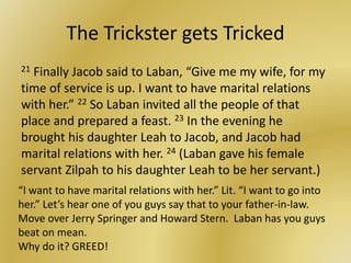 The Trickster gets Tricked
21 Finally Jacob said to Laban, “Give me my wife, for my
time of service is up. I want to have marital relations
with her.” 22 So Laban invited all the people of that
place and prepared a feast. 23 In the evening he
brought his daughter Leah to Jacob, and Jacob had
marital relations with her. 24 (Laban gave his female
servant Zilpah to his daughter Leah to be her servant.)
“I want to have marital relations with her.” Lit. “I want to go into
her.” Let’s hear one of you guys say that to your father-in-law.
Move over Jerry Springer and Howard Stern. Laban has you guys
beat on mean.
Why do it? GREED!
 