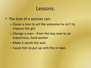 Lessons:
• The love of a woman can:
– Cause a man to act like someone he isn’t to
impress the girl.
– Change a man – from the lazy man to an
industrious, hard worker.
– Make it worth the wait.
– Cause him to put up with the in-laws.
 