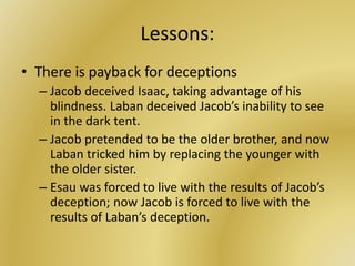 Lessons:
• There is payback for deceptions
– Jacob deceived Isaac, taking advantage of his
blindness. Laban deceived Jacob’s inability to see
in the dark tent.
– Jacob pretended to be the older brother, and now
Laban tricked him by replacing the younger with
the older sister.
– Esau was forced to live with the results of Jacob’s
deception; now Jacob is forced to live with the
results of Laban’s deception.
 