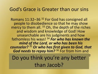 God’s Grace is Greater than our sins
Romans 11:32–36 32 For God has consigned all
people to disobedience so that he may show
mercy to them all. 33 Oh, the depth of the riches
and wisdom and knowledge of God! How
unsearchable are his judgments and how
fathomless his ways! 34 For who has known the
mind of the Lord, or who has been his
counselor? 35 Or who has first given to God, that
God needs to repay him? 36 For from him and
through him and to him are all things. To him be
glory forever! Amen.Do you think you’re any better
than Jacob?
 