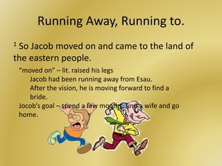 Running Away, Running to.
1 So Jacob moved on and came to the land of
the eastern people.
“moved on” – lit. raised his legs
Jacob had been running away from Esau.
After the vision, he is moving forward to find a
bride.
Jocob’s goal – spend a few months, find a wife and go
home.
 