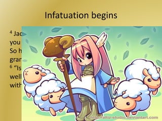 Infatuation begins
4 Jacob asked them, “My brothers, where are
you from?” They replied, “We’re from Haran.” 5
So he said to them, “Do you know Laban, the
grandson of Nahor?” “We know him,” they said.
6 “Is he well?” Jacob asked. They replied, “He is
well. Now look, here comes his daughter Rachel
with the sheep.”
 