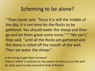 Scheming to be alone?
7 Then Jacob said, “Since it is still the middle of
the day, it is not time for the flocks to be
gathered. You should water the sheep and then
go and let them graze some more.” 8 “We can’t,”
they said, “until all the flocks are gathered and
the stone is rolled off the mouth of the well.
Then we water the sheep.”
Is he trying to get them to leave?
There is either a contract by the owner on how to use the well
Or, they want to stay around to look at Rachel
 