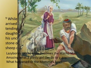 Showing off for the girl
9 While he was still speaking with them, Rachel
arrived with her father’s sheep, for she was
tending them. 10 When Jacob saw Rachel, the
daughter of his uncle Laban, and the sheep of
his uncle Laban, he went over and rolled the
stone off the mouth of the well and watered the
sheep of his uncle Laban.
Lazybones of the tents becomes the Macho Man.
Amazing what a pretty girl can do to a guy.
What happened to the Momma’s boy?
 