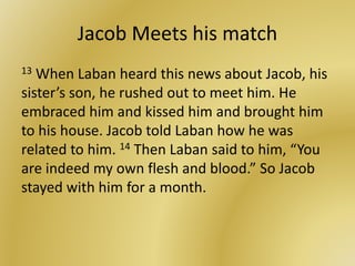 Jacob Meets his match
13 When Laban heard this news about Jacob, his
sister’s son, he rushed out to meet him. He
embraced him and kissed him and brought him
to his house. Jacob told Laban how he was
related to him. 14 Then Laban said to him, “You
are indeed my own flesh and blood.” So Jacob
stayed with him for a month.
 