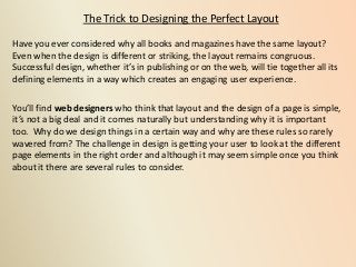 The Trick to Designing the Perfect Layout
Have you ever considered why all books and magazines have the same layout?
Even when the design is different or striking, the layout remains congruous.
Successful design, whether it’s in publishing or on the web, will tie together all its
defining elements in a way which creates an engaging user experience.
You’ll find web designers who think that layout and the design of a page is simple,
it’s not a big deal and it comes naturally but understanding why it is important
too. Why do we design things in a certain way and why are these rules so rarely
wavered from? The challenge in design is getting your user to look at the different
page elements in the right order and although it may seem simple once you think
about it there are several rules to consider.
 