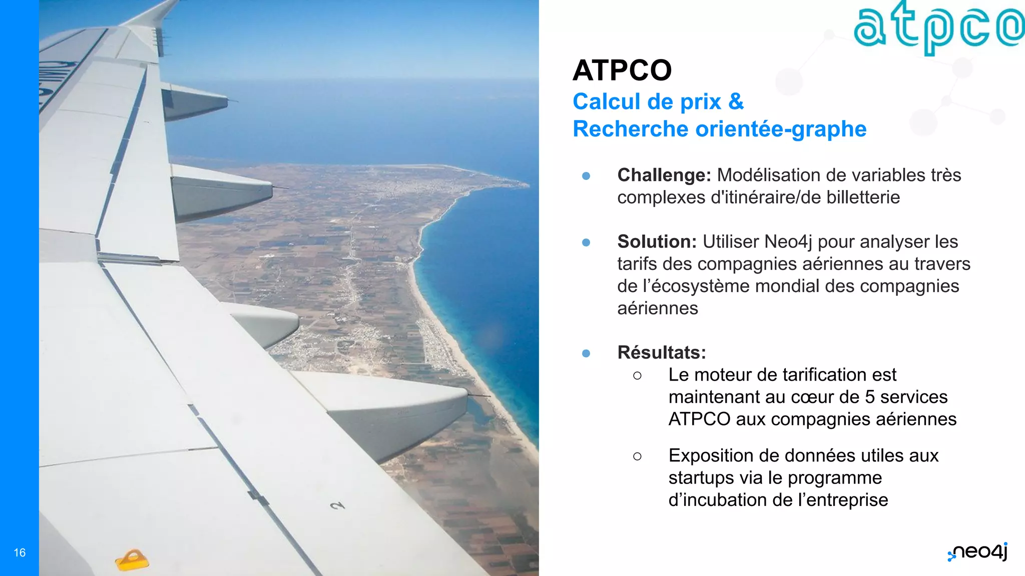 Neo4j, Inc. All rights reserved 2021
16
ATPCO
Calcul de prix &
Recherche orientée-graphe
● Challenge: Modélisation de variables très
complexes d'itinéraire/de billetterie
● Solution: Utiliser Neo4j pour analyser les
tarifs des compagnies aériennes au travers
de l’écosystème mondial des compagnies
aériennes
● Résultats:
○ Le moteur de tarification est
maintenant au cœur de 5 services
ATPCO aux compagnies aériennes
○ Exposition de données utiles aux
startups via le programme
d’incubation de l’entreprise
 