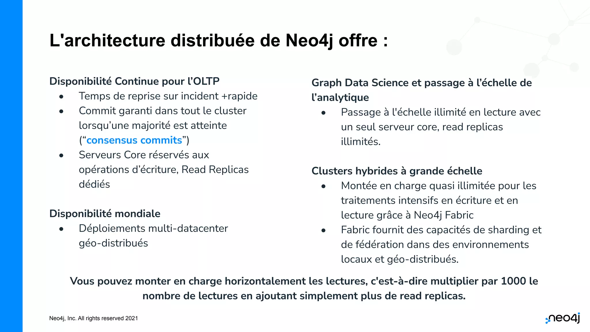 Neo4j, Inc. All rights reserved 2021
L'architecture distribuée de Neo4j offre :
Disponibilité Continue pour l’OLTP
• Temps de reprise sur incident +rapide
• Commit garanti dans tout le cluster
lorsqu’une majorité est atteinte
(“consensus commits”)
• Serveurs Core réservés aux
opérations d’écriture, Read Replicas
dédiés
Disponibilité mondiale
• Déploiements multi-datacenter
géo-distribués
Graph Data Science et passage à l’échelle de
l’analytique
• Passage à l'échelle illimité en lecture avec
un seul serveur core, read replicas
illimités.
Clusters hybrides à grande échelle
• Montée en charge quasi illimitée pour les
traitements intensifs en écriture et en
lecture grâce à Neo4j Fabric
• Fabric fournit des capacités de sharding et
de fédération dans des environnements
locaux et géo-distribués.
Vous pouvez monter en charge horizontalement les lectures, c'est-à-dire multiplier par 1000 le
nombre de lectures en ajoutant simplement plus de read replicas.
 
