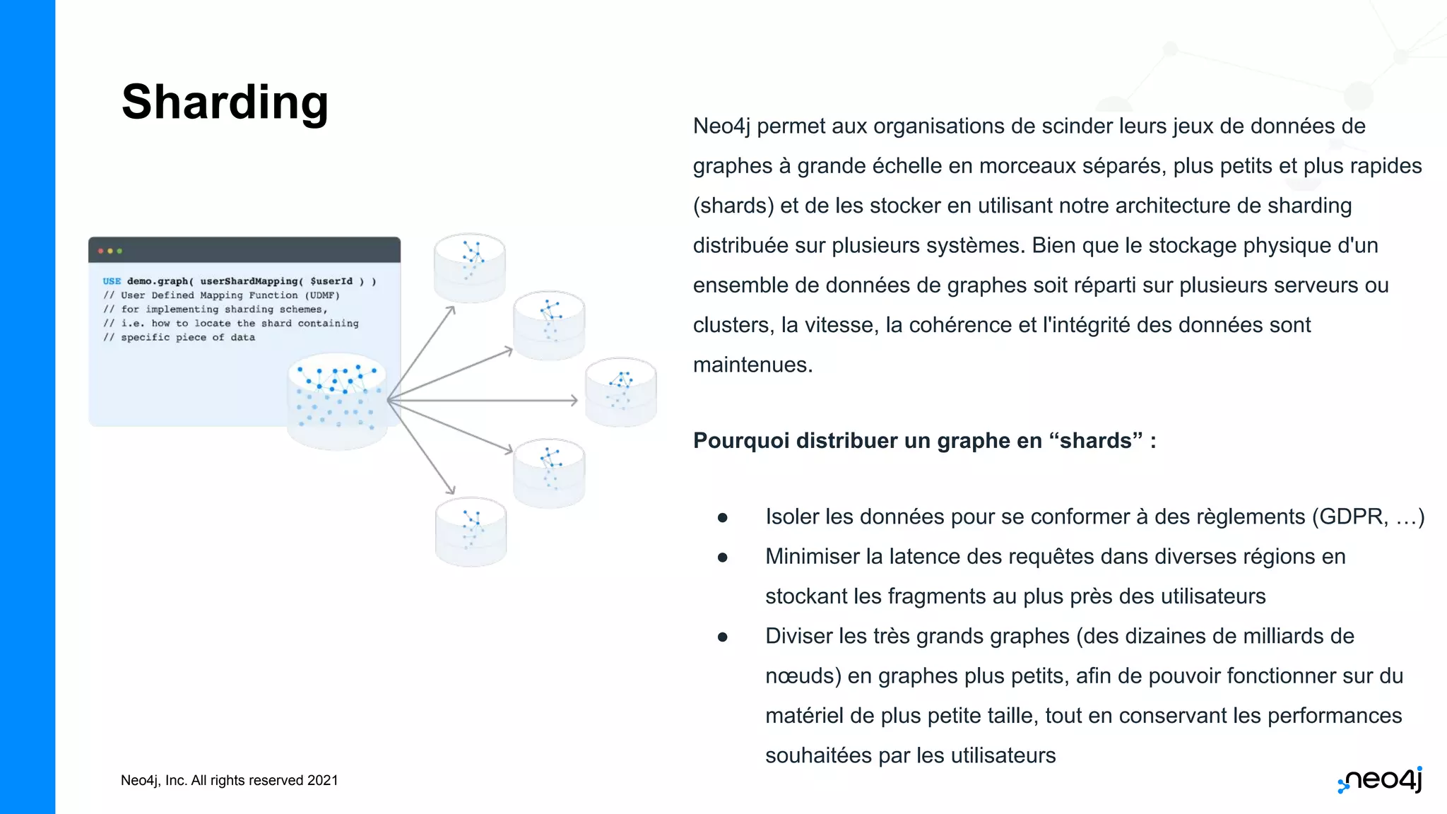 Neo4j, Inc. All rights reserved 2021
Sharding Neo4j permet aux organisations de scinder leurs jeux de données de
graphes à grande échelle en morceaux séparés, plus petits et plus rapides
(shards) et de les stocker en utilisant notre architecture de sharding
distribuée sur plusieurs systèmes. Bien que le stockage physique d'un
ensemble de données de graphes soit réparti sur plusieurs serveurs ou
clusters, la vitesse, la cohérence et l'intégrité des données sont
maintenues.
Pourquoi distribuer un graphe en “shards” :
● Isoler les données pour se conformer à des règlements (GDPR, …)
● Minimiser la latence des requêtes dans diverses régions en
stockant les fragments au plus près des utilisateurs
● Diviser les très grands graphes (des dizaines de milliards de
nœuds) en graphes plus petits, afin de pouvoir fonctionner sur du
matériel de plus petite taille, tout en conservant les performances
souhaitées par les utilisateurs
 