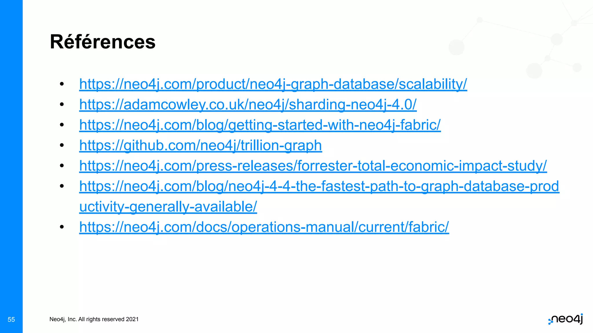 Neo4j, Inc. All rights reserved 2021
55
Références
• https://neo4j.com/product/neo4j-graph-database/scalability/
• https://adamcowley.co.uk/neo4j/sharding-neo4j-4.0/
• https://neo4j.com/blog/getting-started-with-neo4j-fabric/
• https://github.com/neo4j/trillion-graph
• https://neo4j.com/press-releases/forrester-total-economic-impact-study/
• https://neo4j.com/blog/neo4j-4-4-the-fastest-path-to-graph-database-prod
uctivity-generally-available/
• https://neo4j.com/docs/operations-manual/current/fabric/
 