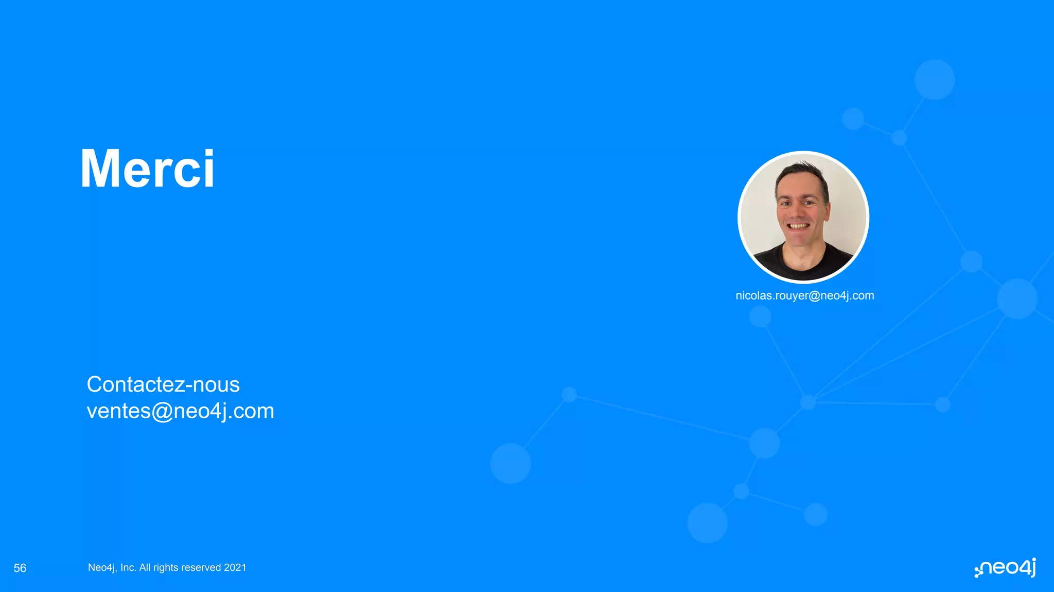 Neo4j, Inc. All rights reserved 2021
Neo4j, Inc. All rights reserved 2021
56
Merci
Contactez-nous
ventes@neo4j.com
nicolas.rouyer@neo4j.com
 