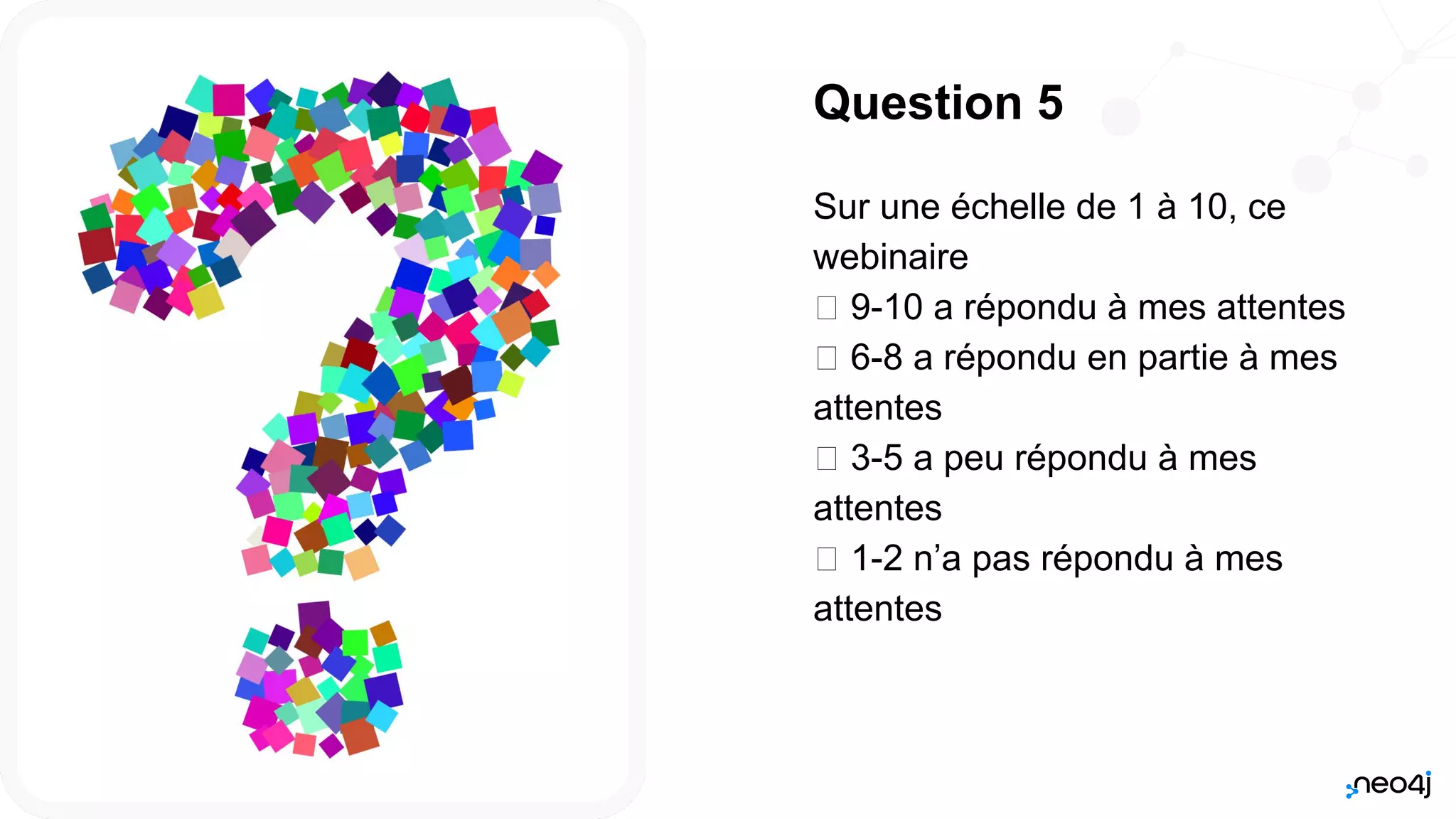 Neo4j, Inc. All rights reserved 2021
57
Question 5
Sur une échelle de 1 à 10, ce
webinaire
𛲝 9-10 a répondu à mes attentes
𛲝 6-8 a répondu en partie à mes
attentes
𛲝 3-5 a peu répondu à mes
attentes
𛲝 1-2 n’a pas répondu à mes
attentes
 