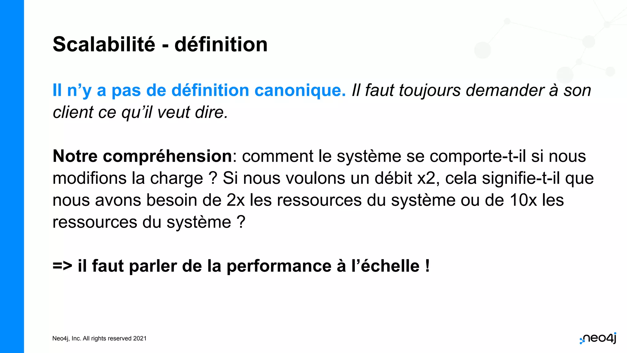 Neo4j, Inc. All rights reserved 2021
Scalabilité - définition
Il n’y a pas de définition canonique. Il faut toujours demander à son
client ce qu’il veut dire.
Notre compréhension: comment le système se comporte-t-il si nous
modifions la charge ? Si nous voulons un débit x2, cela signifie-t-il que
nous avons besoin de 2x les ressources du système ou de 10x les
ressources du système ?
=> il faut parler de la performance à l’échelle !
 