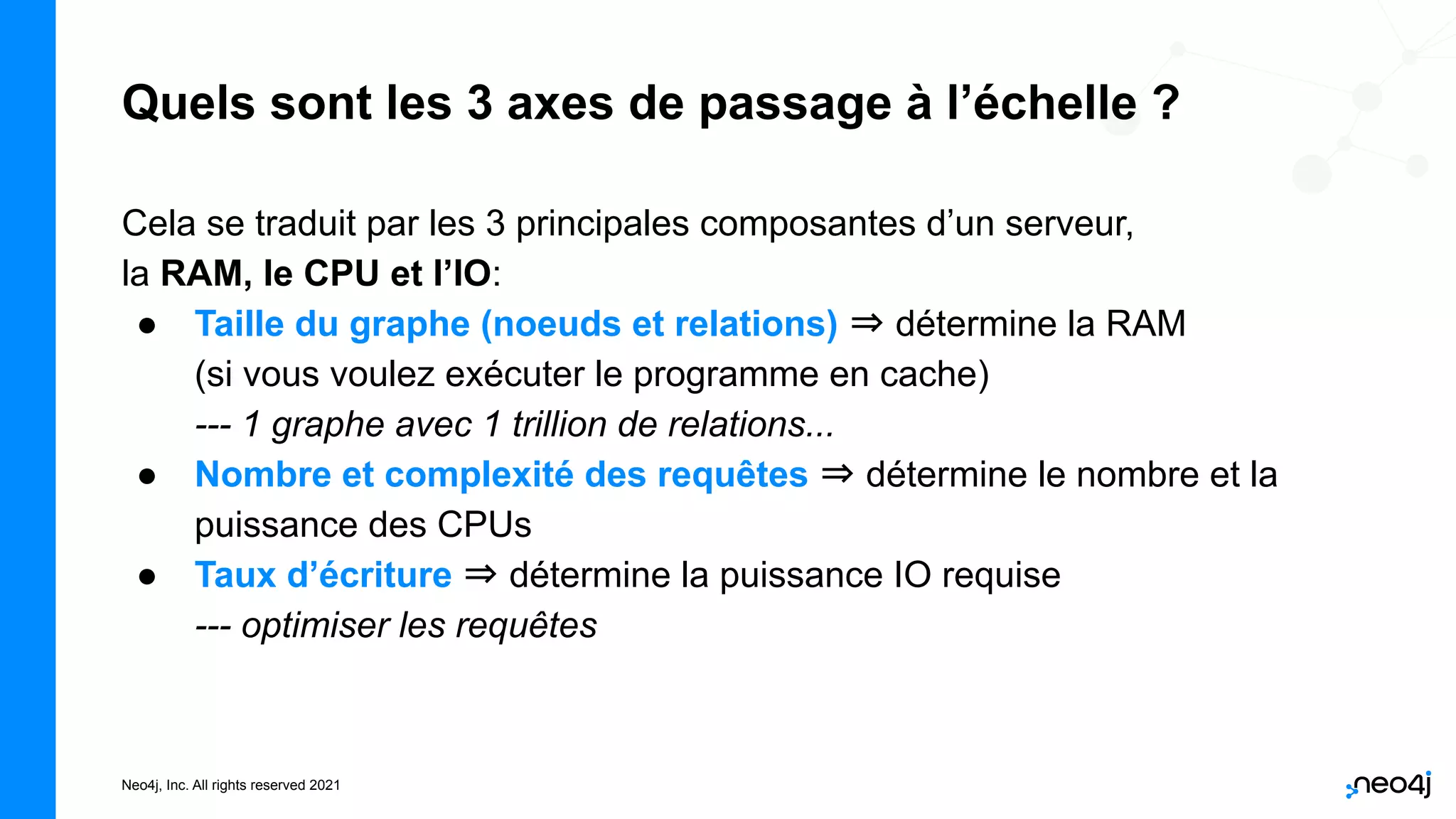 Neo4j, Inc. All rights reserved 2021
Quels sont les 3 axes de passage à l’échelle ?
Cela se traduit par les 3 principales composantes d’un serveur,
la RAM, le CPU et l’IO:
● Taille du graphe (noeuds et relations) ⇒ détermine la RAM
(si vous voulez exécuter le programme en cache)
--- 1 graphe avec 1 trillion de relations...
● Nombre et complexité des requêtes ⇒ détermine le nombre et la
puissance des CPUs
● Taux d’écriture ⇒ détermine la puissance IO requise
--- optimiser les requêtes
 