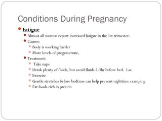 Conditions During Pregnancy
Fatigue
Almost all women report increased fatigue in the 1st trimester.
Causes:
Body is working harder
More levels of progesterone,
Treatment:
 Take naps
Drink plenty of fluids, but avoid fluids 2-3hr before bed. Lac
Exercise
Gentle stretches before bedtime can help prevent nighttime cramping
Eat foods rich in protein
 