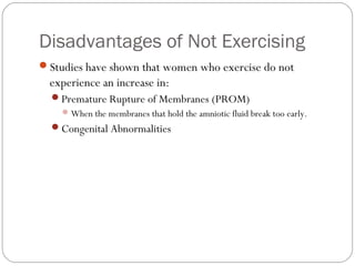 Disadvantages of Not Exercising
Studies have shown that women who exercise do not
experience an increase in:
Premature Rupture of Membranes (PROM)
When the membranes that hold the amniotic fluid break too early.
Congenital Abnormalities
 
