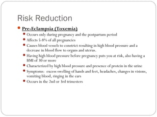 Risk Reduction
Pre-Eclampsia (Toxemia)
Occurs only during pregnancy and the postpartum period
Affects 5-8% of all pregnancies
Causes blood vessels to constrict resulting in high blood pressure and a
decrease in blood flow to organs and uterus.
Having high blood pressure before pregnancy puts you at risk, also having a
BMI of 30 or more
Characterized by high blood pressure and presence of protein in the urine
Symptoms: excess swelling of hands and feet, headaches, changes in visions,
vomiting blood, ringing in the ears
Occurs in the 2nd or 3rd trimesters
 