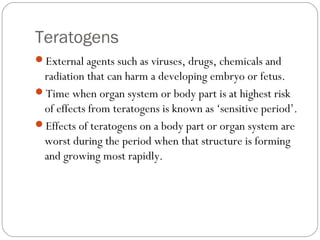 Teratogens
External agents such as viruses, drugs, chemicals and
radiation that can harm a developing embryo or fetus.
Time when organ system or body part is at highest risk
of effects from teratogens is known as ‘sensitive period’.
Effects of teratogens on a body part or organ system are
worst during the period when that structure is forming
and growing most rapidly.
 