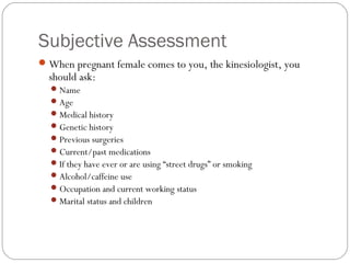 Subjective Assessment
When pregnant female comes to you, the kinesiologist, you
should ask:
Name
Age
Medical history
Genetic history
Previous surgeries
Current/past medications
If they have ever or are using “street drugs” or smoking
Alcohol/caffeine use
Occupation and current working status
Marital status and children
 