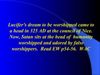 Lucifer's dream to be worshipped came to a head in 325 AD at the council of Nice. Now, Satan sits at the head of  humanity worshipped and adored by false worshippers.  Read EW p54-56.  WAC 