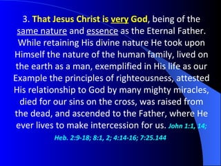 3.  That Jesus Christ is  very  God , being of the  same nature  and  essence  as the Eternal Father. While retaining His divine nature He took upon Himself the nature of the human family, lived on the earth as a man, exemplified in His life as our Example the principles of righteousness, attested His relationship to God by many mighty miracles, died for our sins on the cross, was raised from the dead,   and ascended to the Father, where He ever lives to make intercession for us.  John 1:1, 14; Heb. 2:9-18; 8:1, 2; 4:14-16; 7:25.144   