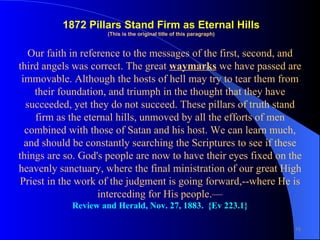 Our faith in reference to the messages of the first, second, and third angels was correct. The great  waymarks  we have passed are immovable. Although the hosts of hell may try to tear them from their foundation, and triumph in the thought that they have succeeded, yet they do not succeed. These pillars of truth stand firm as the eternal hills, unmoved by all the efforts of men combined with those of Satan and his host. We can learn much, and should be constantly searching the Scriptures to see if these things are so. God's people are now to have their eyes fixed on the heavenly sanctuary, where the final ministration of our great High Priest in the work of the judgment is going forward,--where He is interceding for His people.— Review and Herald, Nov. 27, 1883.  {Ev 223.1} 1872 Pillars   Stand Firm as Eternal Hills (This is the original title of this paragraph) 