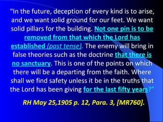 “ In the future, deception of every kind is to arise, and we want solid ground for our feet. We want solid pillars for the building.  Not one pin is to be removed from that which the Lord has established  (past tense) .  The enemy will bring in false theories such as the doctrine  that there is no sanctuary . This is one of the points on which there will be a departing from the faith. Where shall we find safety unless it be in the truths that the Lord has been giving  for the last fifty years ?” RH May 25,1905 p. 12, Para. 3, [MR760].   