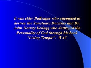 It was elder Ballenger who attempted to destroy the Sanctuary Doctrine and Dr. John Harvey Kellogg who destroyed the Personality of God through his book “Living Temple”.  WAC 