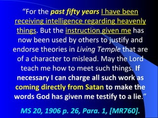 “ For the  past fifty years   I have been receiving intelligence regarding heavenly things . But the  instruction given me  has now been used by others to justify and endorse theories in  Living Temple  that are of a character to mislead. May the Lord teach me how to meet such things.  If necessary I can charge all such work as  coming directly from Satan  to make the words God has given me testify to a lie .” MS 20, 1906 p. 26, Para. 1, [MR760]. 