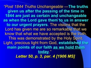 “ Post 1844 Truths Unchangeable  — The truths given us after the passing of the time in 1844 are just as certain and unchangeable as when the Lord gave them to us in answer to our urgent prayers .  The visions that the Lord has given me are so remarkable that we know that what we have accepted is the truth. This was demonstrated by the Holy Spirit. Light, precious light from God,  established the main points of our faith  as we hold them today .”  Letter 50, p. 3, par. 4 [1906 MS]   