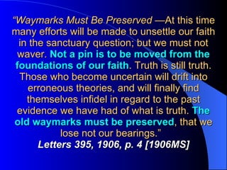 “ Waymarks Must Be Preserved  —At this time many efforts will be made to unsettle our faith in the sanctuary question; but we must not waver.  Not a pin is to be moved from the foundations of our faith . Truth is still truth. Those who become uncertain will drift into erroneous theories, and will finally find themselves infidel in regard to the past evidence we have had of what is truth.  The old waymarks must be preserved , that we lose not our bearings.”  Letters 395, 1906, p. 4 [1906MS] 