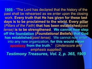 1905   - “The Lord has declared that the history of the past shall be rehearsed as we enter upon the closing work.  Every truth that He has given for these last days is to be proclaimed to the world.   Every   pillar   ( Pillars of the Faith )  that has been established (past tense)  is to be strengthened .  We cannot now step off the  foundation   ( Foundational Beliefs )   that God has established (past tense).   We cannot now enter into any new organization,   for this would mean  apostasy  from the truth .”  ( Underscore and emphasis supplied ) Testimony Treasures, Vol. 2, p. 365, 1905 