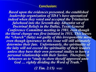 Conclusion:   Based upon the evidences presented, the established leadership organization of SDA’s have apostatized indeed when they voted and accepted the Trinitarian falsehood into the Seventh-day Adventist set of Doctrinal Beliefs in the Dallas, Texas General Conference Committee meeting in 1981, even though the literal change was first initiated in 1931. This leaves the “church” (laity) not guilty of this irresponsible move even though ignorance to this issue will still ultimately determine their fate.  Unfortunately, the spirituality of the laity will not exceed the spirituality of their leaders unless they have their own personal studies to have a personal relationship with their Savior.  Therefore, it behooves us to “study to show thyself approved unto God … rightly dividing the Word of Truth.”  (2 Tim. 2:15)  wac 