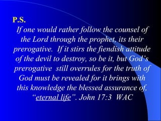 P.S.   If one would rather follow the counsel of the Lord through the prophet, its their prerogative.  If it stirs the fiendish attitude of the devil to destroy, so be it, but God’s prerogative  still overrules for the truth of God must be revealed for it brings with this knowledge the blessed assurance of, “ eternal life ”. John 17:3  WAC 