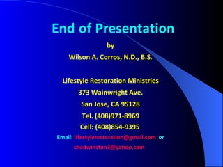 End   of   Presentation by Wilson A. Corros, N.D., B.S . Lifestyle Restoration Ministries 373 Wainwright Ave. San Jose, CA 95128 Tel. (408)971-8969 Cell: (408)854-9395   Email:   [email_address]   or [email_address]   