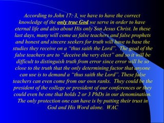 According to John 17: 3, we have to have the correct  knowledge of the  only true God  we serve in order to have  eternal life and also about His only Son Jesus Christ. In these last days, many will come as false teachers and false prophets and honest and sincere seekers for truth will have to base the studies they receive on a “thus saith the Lord”.  The goal of the false teachers are to “deceive the very elect” and so it will be difficult to distinguish truth from error since error will be so close to the truth that the only determining factor that anyone can use is to demand a “thus saith the Lord”. These false teachers can even come from our own ranks.  They could be the president of the college or president of our conferences or they could even be one that holds 2 or 3 PhDs in our denomination. The only protection one can have is by putting their trust in God and His Word alone.  WAC 