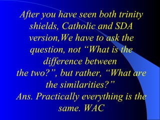 After you have seen both trinity shields, Catholic and SDA version,We have to ask the question, not “What is the difference between  the two?”, but rather, “What are the similarities?”   Ans. Practically everything is the same. WAC 