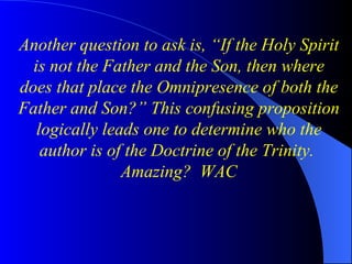 Another question to ask is, “If the Holy Spirit is not the Father and the Son, then where does that place the Omnipresence of both the Father and Son?” This confusing proposition logically leads one to determine who the author is of the Doctrine of the Trinity.  Amazing?  WAC 