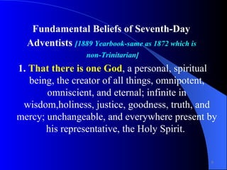 Fundamental Beliefs of Seventh-Day  Adventists  [1889 Yearbook-same as 1872 which is  non-Trinitarian] 1.  That there is one God , a personal, spiritual being, the creator of all things, omnipotent, omniscient, and eternal; infinite in wisdom,holiness, justice, goodness, truth, and mercy; unchangeable, and everywhere present by his representative, the Holy Spirit.  