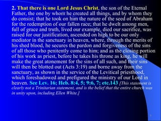 2.  That there is one Lord Jesus Christ , the son of the Eternal Father, the one by whom he created all things, and by whom they do consist; that he took on him the nature of the seed of Abraham for the redemption of our fallen race; that he dwelt among men, full of grace and truth, lived our example, died our sacrifice, was raised for our justification, ascended on high to be our only mediator in the sanctuary in heaven, where, through the merits of his shed blood, he secures the pardon and forgiveness of the sins of all those who penitently come to him; and as the closing portion of his work as priest, before he takes his throne as king, he will make the great atonement for the sins of all such, and their sins will then be blotted out (Acts 3:19) and borne away from the sanctuary, as shown in the service of the Levitical priesthood, which foreshadowed and prefigured the ministry of our Lord in heaven.  See Lev. 16; Heb. 8:4, 5; 9:6, 7; etc.143   [This statement is clearly not a Trinitarian statement, and is the belief that the entire church was in unity upon, including Ellen White.]   