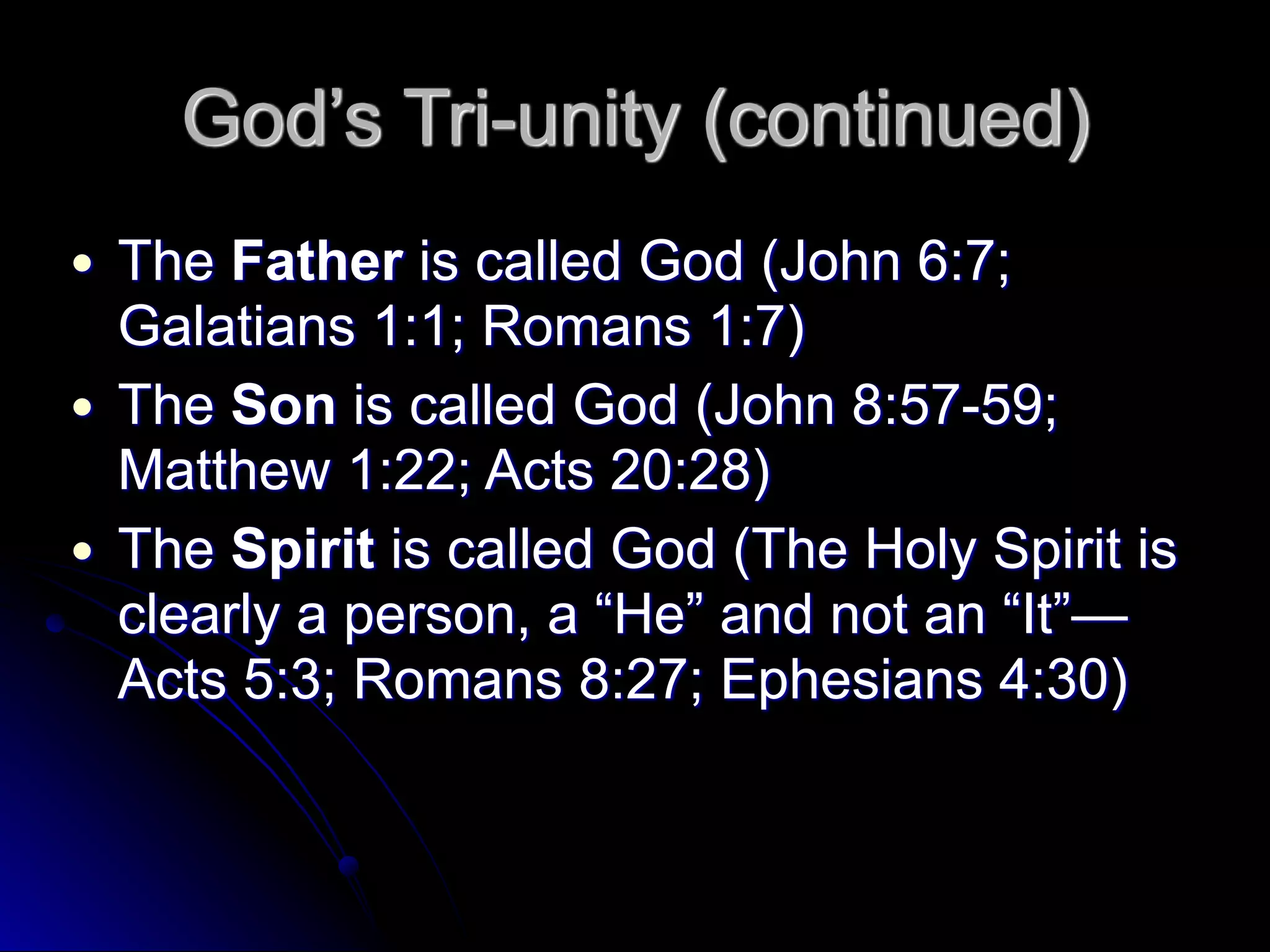 God’s Tri-unity (continued)
● The Father is called God (John 6:7;
Galatians 1:1; Romans 1:7)
● The Son is called God (John 8:57-59;
Matthew 1:22; Acts 20:28)
● The Spirit is called God (The Holy Spirit is
clearly a person, a “He” and not an “It”—
Acts 5:3; Romans 8:27; Ephesians 4:30)
 