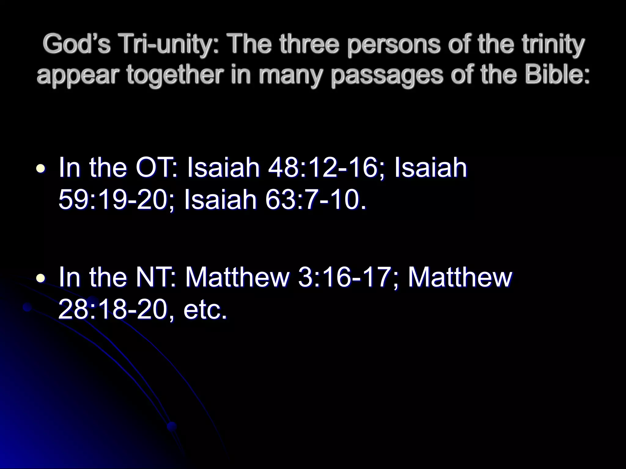 God’s Tri-unity: The three persons of the trinity
appear together in many passages of the Bible:
● In the OT: Isaiah 48:12-16; Isaiah
59:19-20; Isaiah 63:7-10.
● In the NT: Matthew 3:16-17; Matthew
28:18-20, etc.
 
