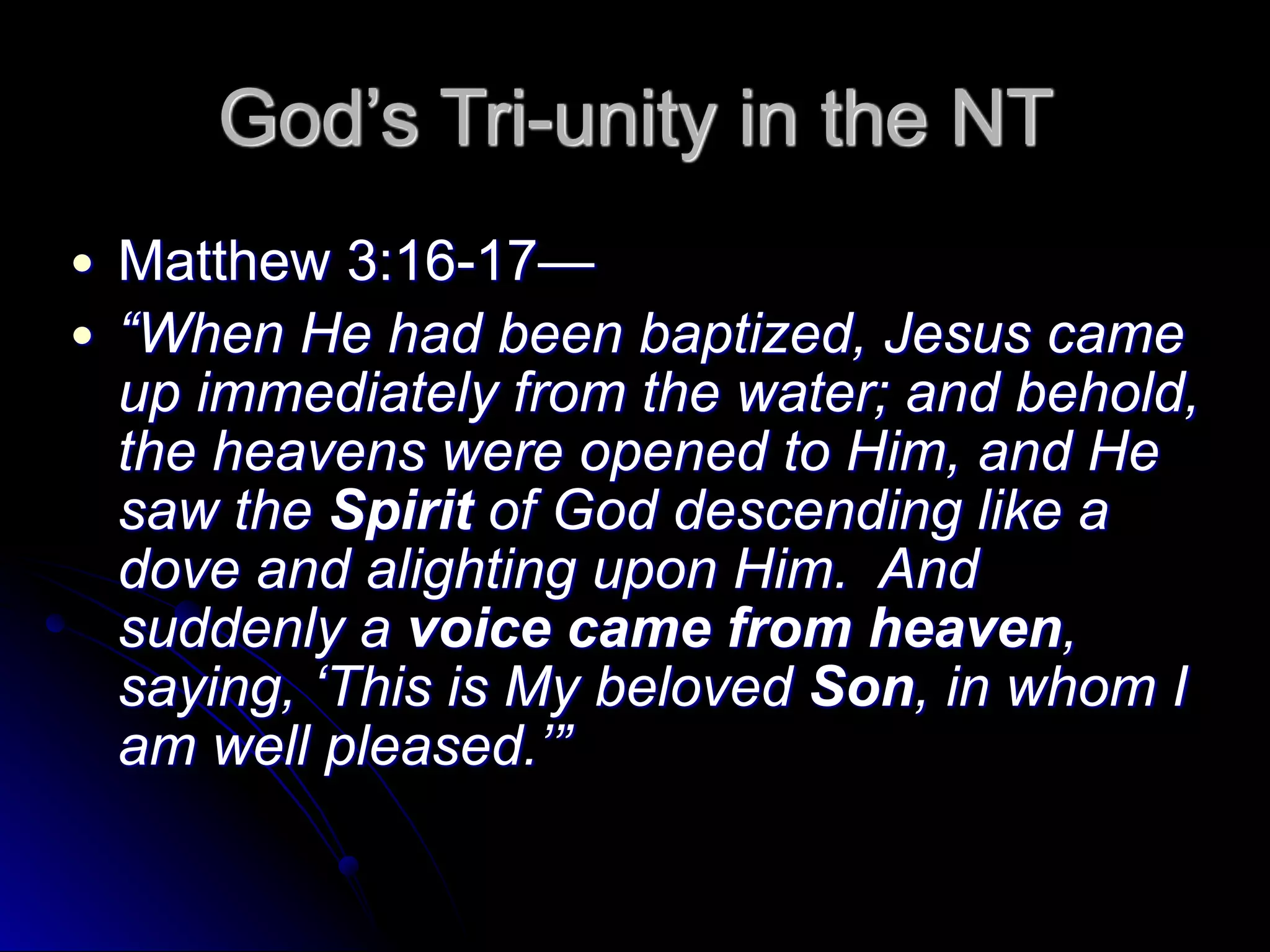 God’s Tri-unity in the NT
● Matthew 3:16-17—
● “When He had been baptized, Jesus came
up immediately from the water; and behold,
the heavens were opened to Him, and He
saw the Spirit of God descending like a
dove and alighting upon Him. And
suddenly a voice came from heaven,
saying, ‘This is My beloved Son, in whom I
am well pleased.’”
 