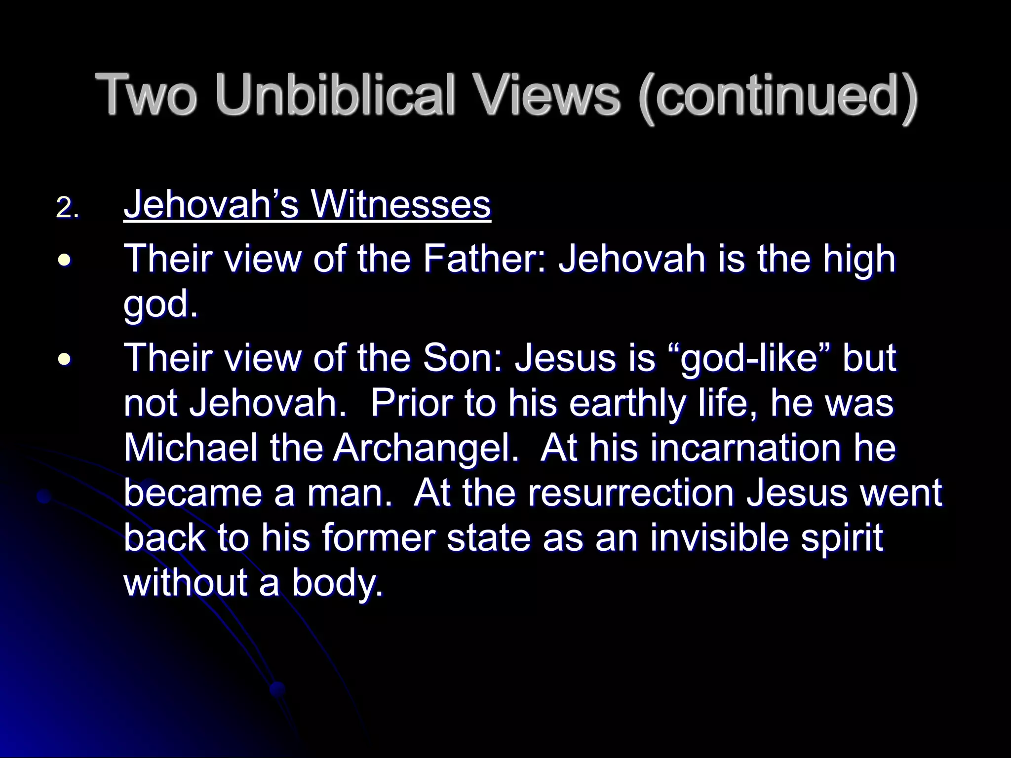 Two Unbiblical Views (continued)
2. Jehovah’s Witnesses
● Their view of the Father: Jehovah is the high
god.
● Their view of the Son: Jesus is “god-like” but
not Jehovah. Prior to his earthly life, he was
Michael the Archangel. At his incarnation he
became a man. At the resurrection Jesus went
back to his former state as an invisible spirit
without a body.
 